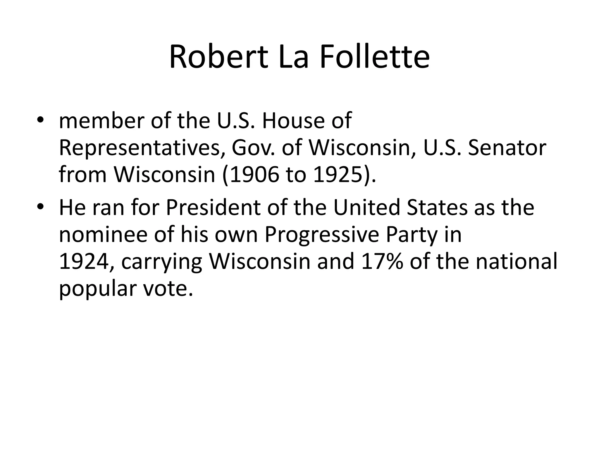 Robert La Follettemember of the U.S. House of Representatives, Gov. of Wisconsin, U.S. Senator from Wisconsin (1906 to 1925). He ran for President of the United States as the nominee of his own Progressive Party in 1924, carrying Wisconsin and 17% of the national popular vote.