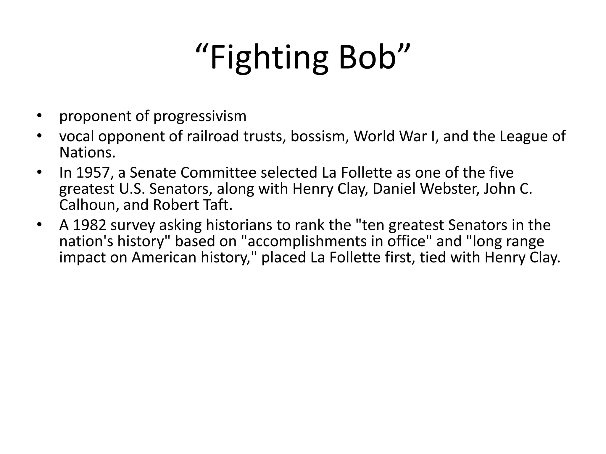 “Fighting Bob”proponent of progressivismvocal opponent of railroad trusts, bossism, World War I, and the League of Nations. In 1957, a Senate Committee selected La Follette as one of the five greatest U.S. Senators, along with Henry Clay, Daniel Webster, John C. Calhoun, and Robert Taft. A 1982 survey asking historians to rank the "ten greatest Senators in the nation's history" based on "accomplishments in office" and "long range impact on American history," placed La Follette first, tied with Henry Clay.