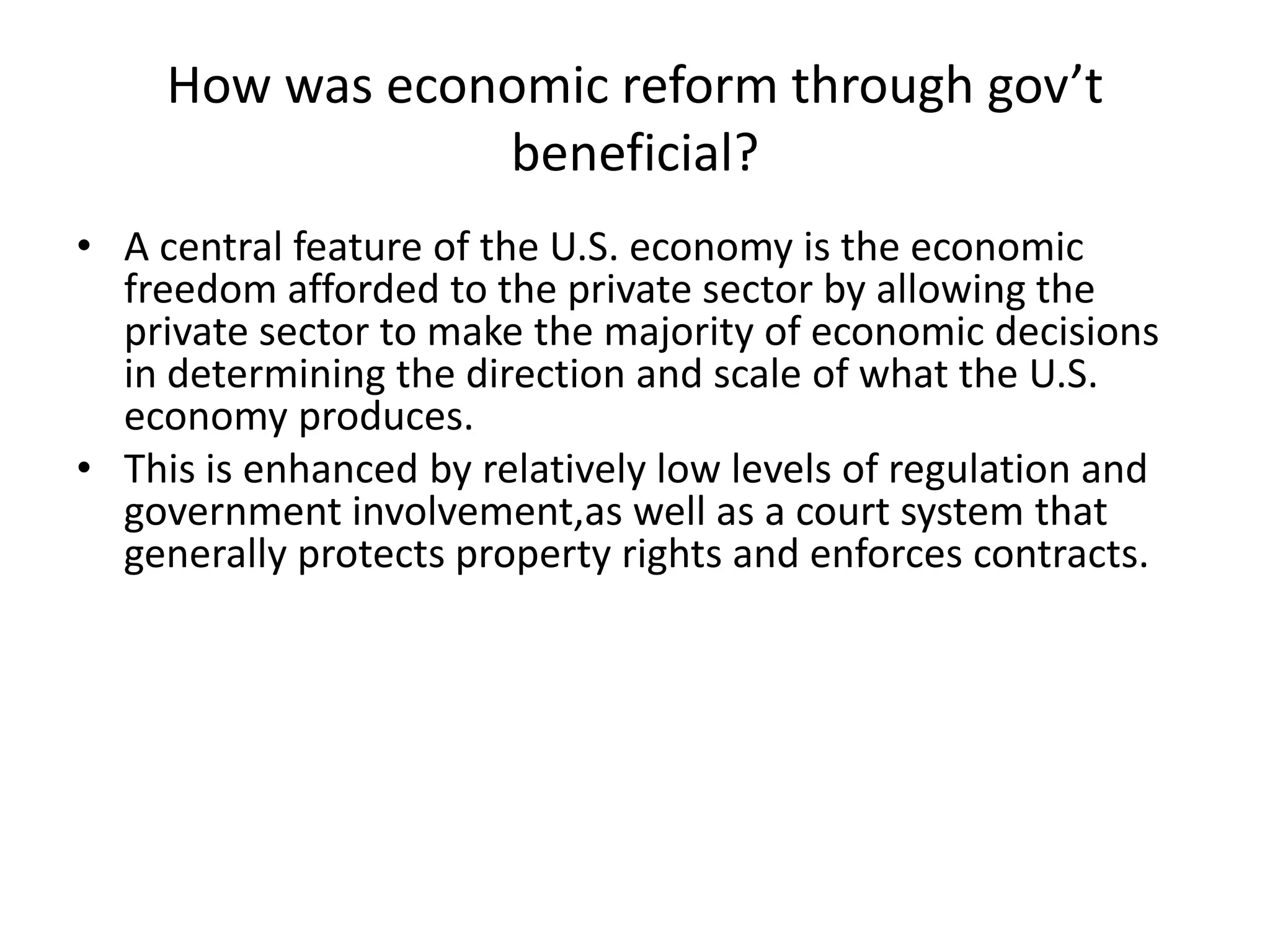 How was economic reform through gov’t beneficial?A central feature of the U.S. economy is the economic freedom afforded to the private sector by allowing the private sector to make the majority of economic decisions in determining the direction and scale of what the U.S. economy produces.This is enhanced by relatively low levels of regulation and government involvement,aswell as a court system that generally protects property rights and enforces contracts.