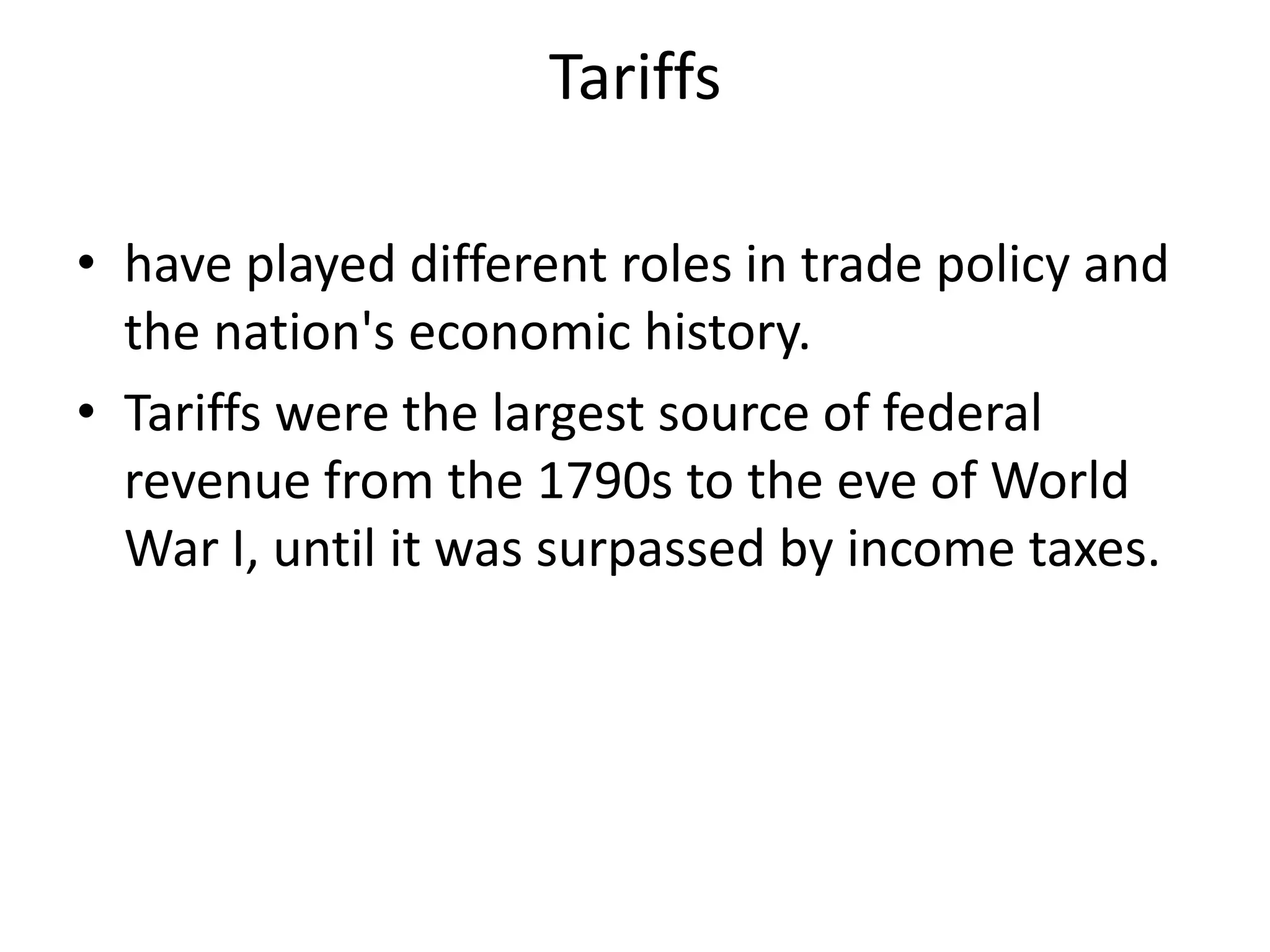 Tariffshave played different roles in trade policy and the nation's economic history. Tariffs were the largest source of federal revenue from the 1790s to the eve of World War I, until it was surpassed by income taxes.
