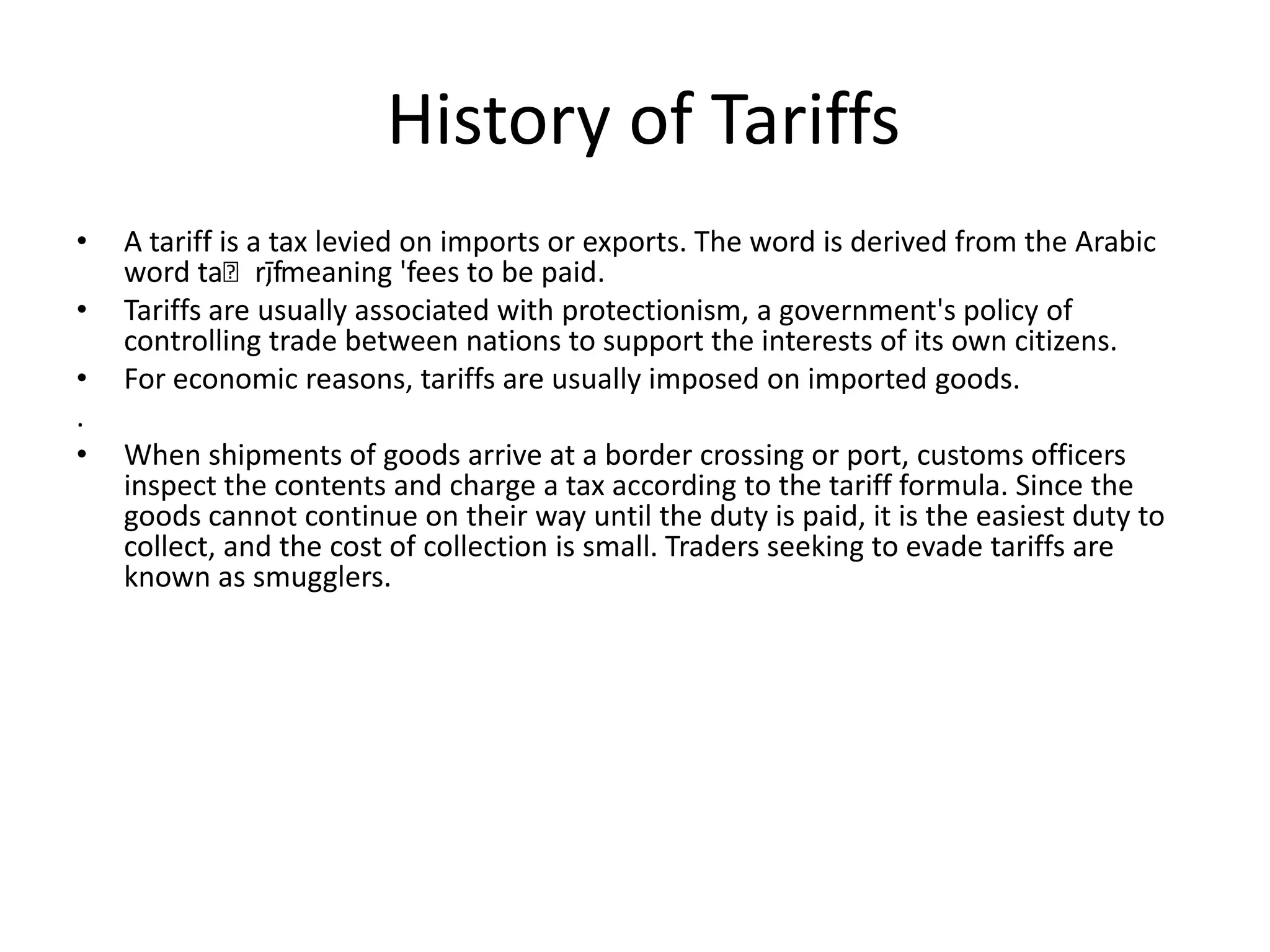  History of TariffsA tariff is a tax levied on imports or exports. The word is derived from the Arabic word taʿrīf, meaning 'fees to be paid.Tariffs are usually associated with protectionism, a government's policy of controlling trade between nations to support the interests of its own citizens. For economic reasons, tariffs are usually imposed on imported goods..When shipments of goods arrive at a border crossing or port, customs officers inspect the contents and charge a tax according to the tariff formula. Since the goods cannot continue on their way until the duty is paid, it is the easiest duty to collect, and the cost of collection is small. Traders seeking to evade tariffs are known as smugglers.