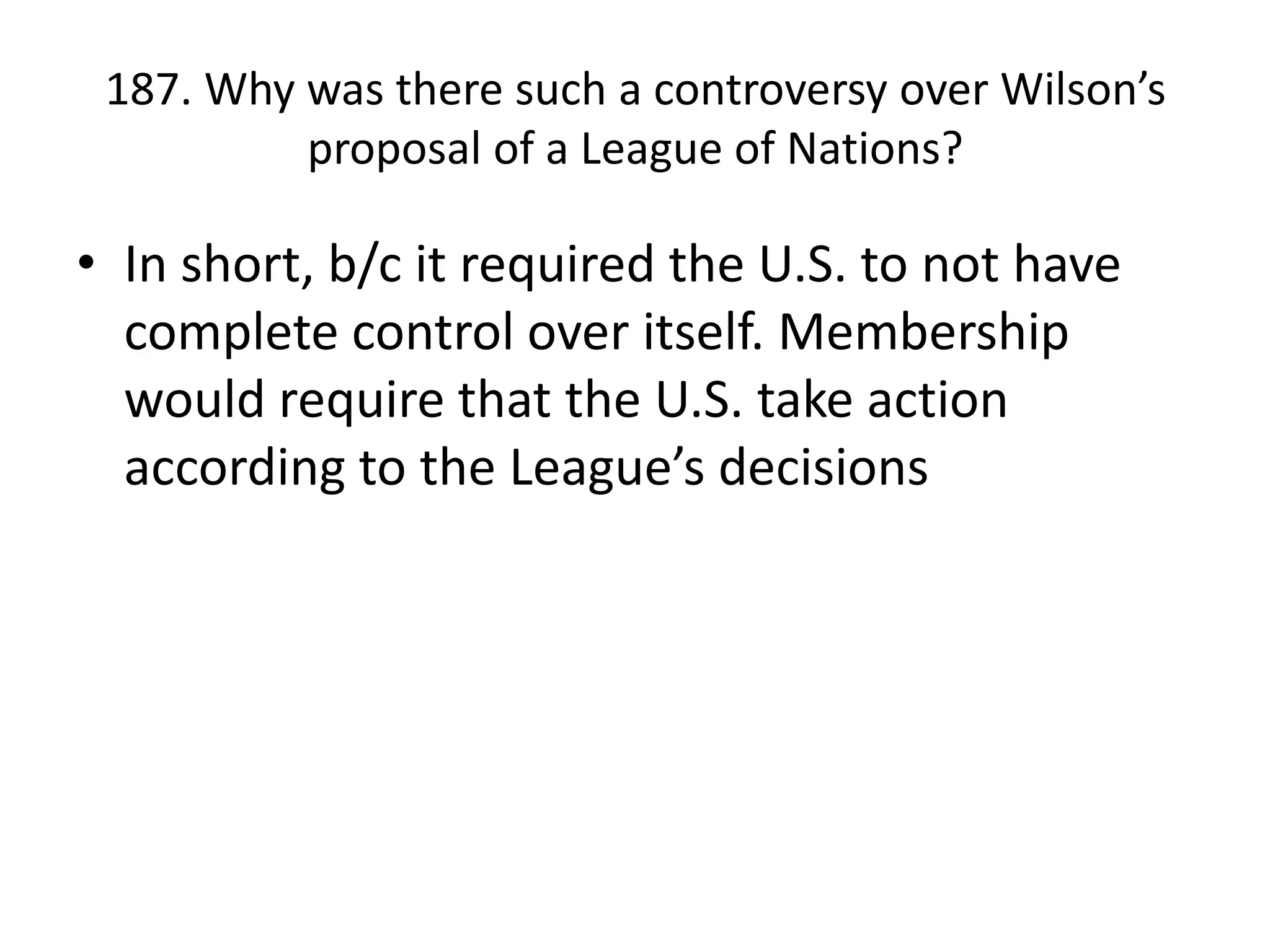 187. Why was there such a controversy over Wilson’s proposal of a League of Nations?In short, b/c it required the U.S. to not have complete control over itself. Membership would require that the U.S. take action according to the League’s decisions