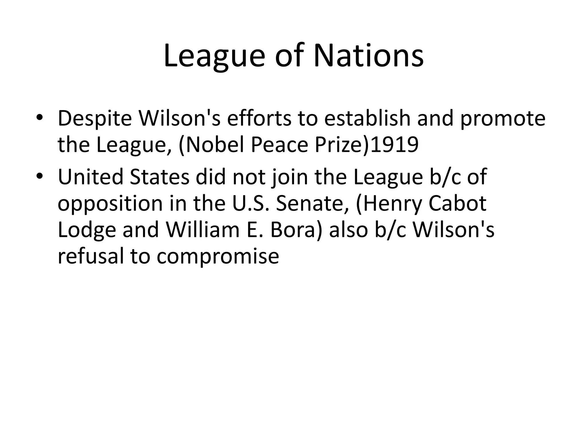 League of NationsDespite Wilson's efforts to establish and promote the League, (Nobel Peace Prize)1919United States did not join the League b/c of opposition in the U.S. Senate, (Henry Cabot Lodge and William E. Bora) also b/c Wilson's refusal to compromise