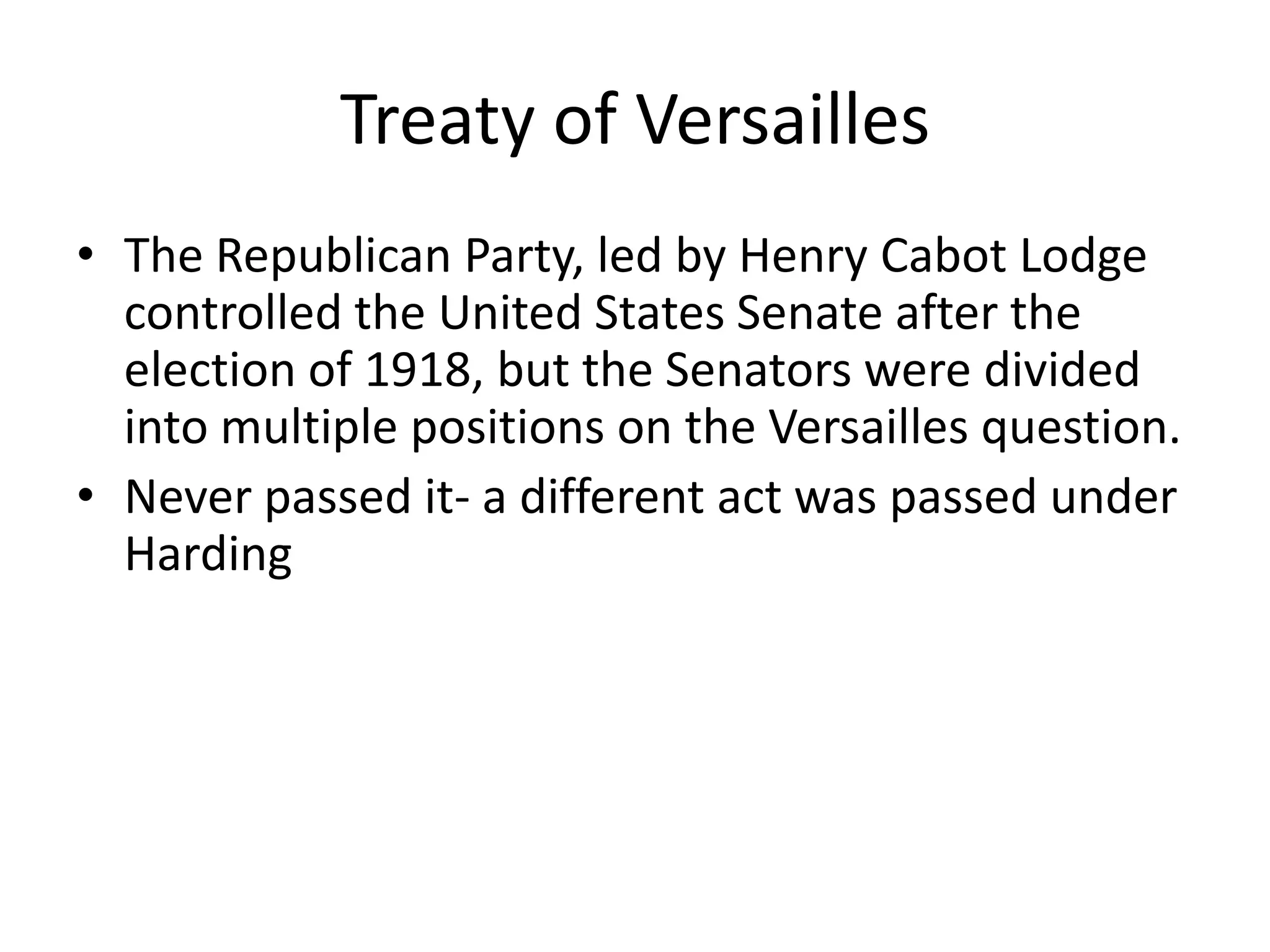 Treaty of VersaillesThe Republican Party, led by Henry Cabot Lodge controlled the United States Senate after the election of 1918, but the Senators were divided into multiple positions on the Versailles question.Never passed it- a different act was passed under Harding