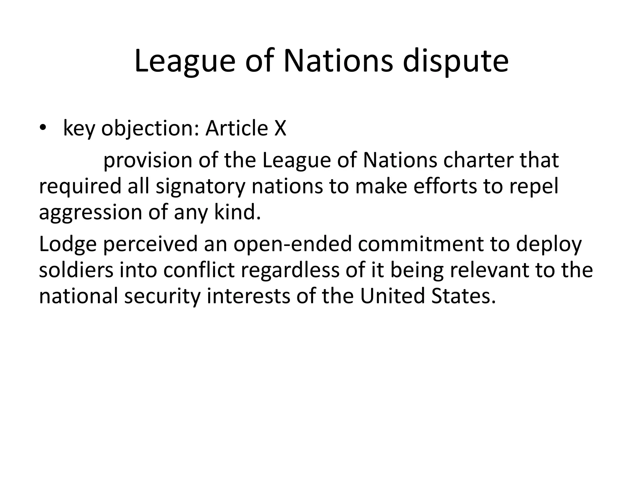 League of Nations disputekey objection: Article Xprovision of the League of Nations charter that required all signatory nations to make efforts to repel aggression of any kind. Lodge perceived an open-ended commitment to deploy soldiers into conflict regardless of it being relevant to the national security interests of the United States. 