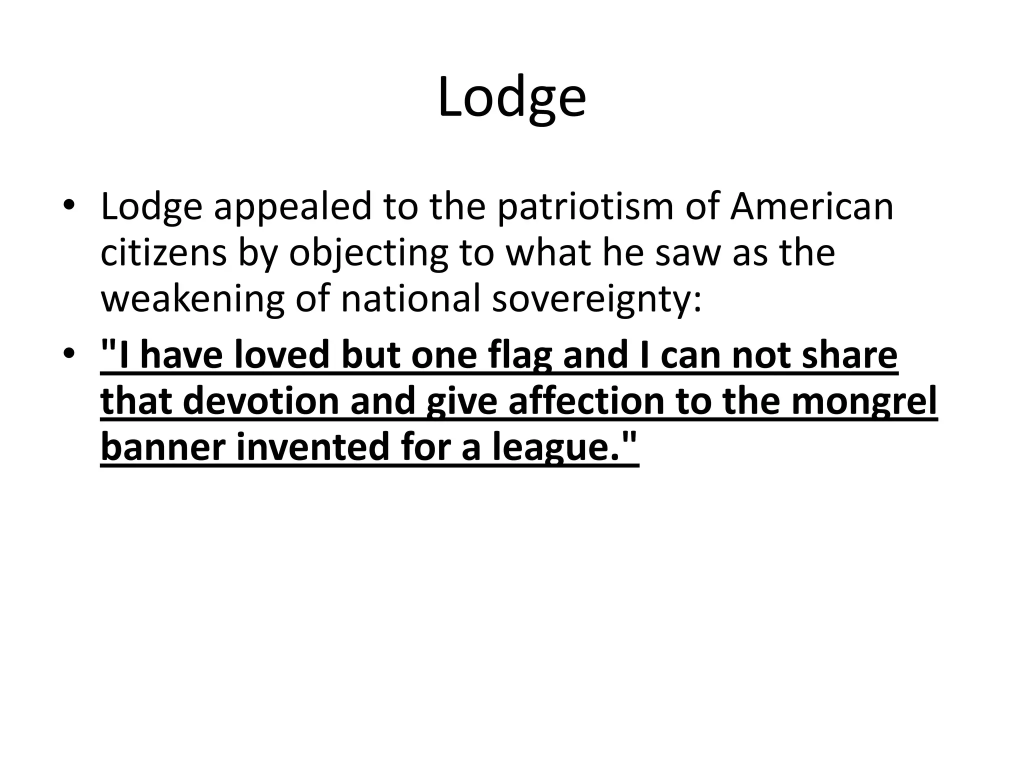 LodgeLodge appealed to the patriotism of American citizens by objecting to what he saw as the weakening of national sovereignty: "I have loved but one flag and I can not share that devotion and give affection to the mongrel banner invented for a league."