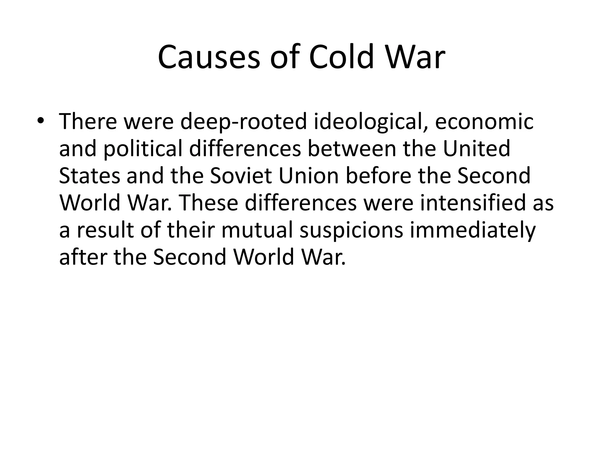 Causes of Cold WarThere were deep-rooted ideological, economic and political differences between the United States and the Soviet Union before the Second World War. These differences were intensified as a result of their mutual suspicions immediately after the Second World War.