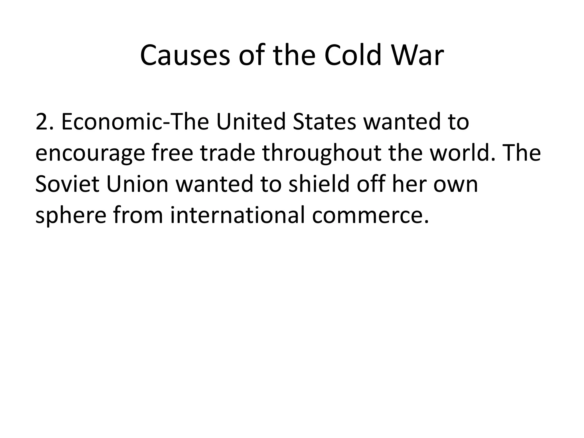 Causes of the Cold War2. Economic-The United States wanted to encourage free trade throughout the world. The Soviet Union wanted to shield off her own sphere from international commerce.