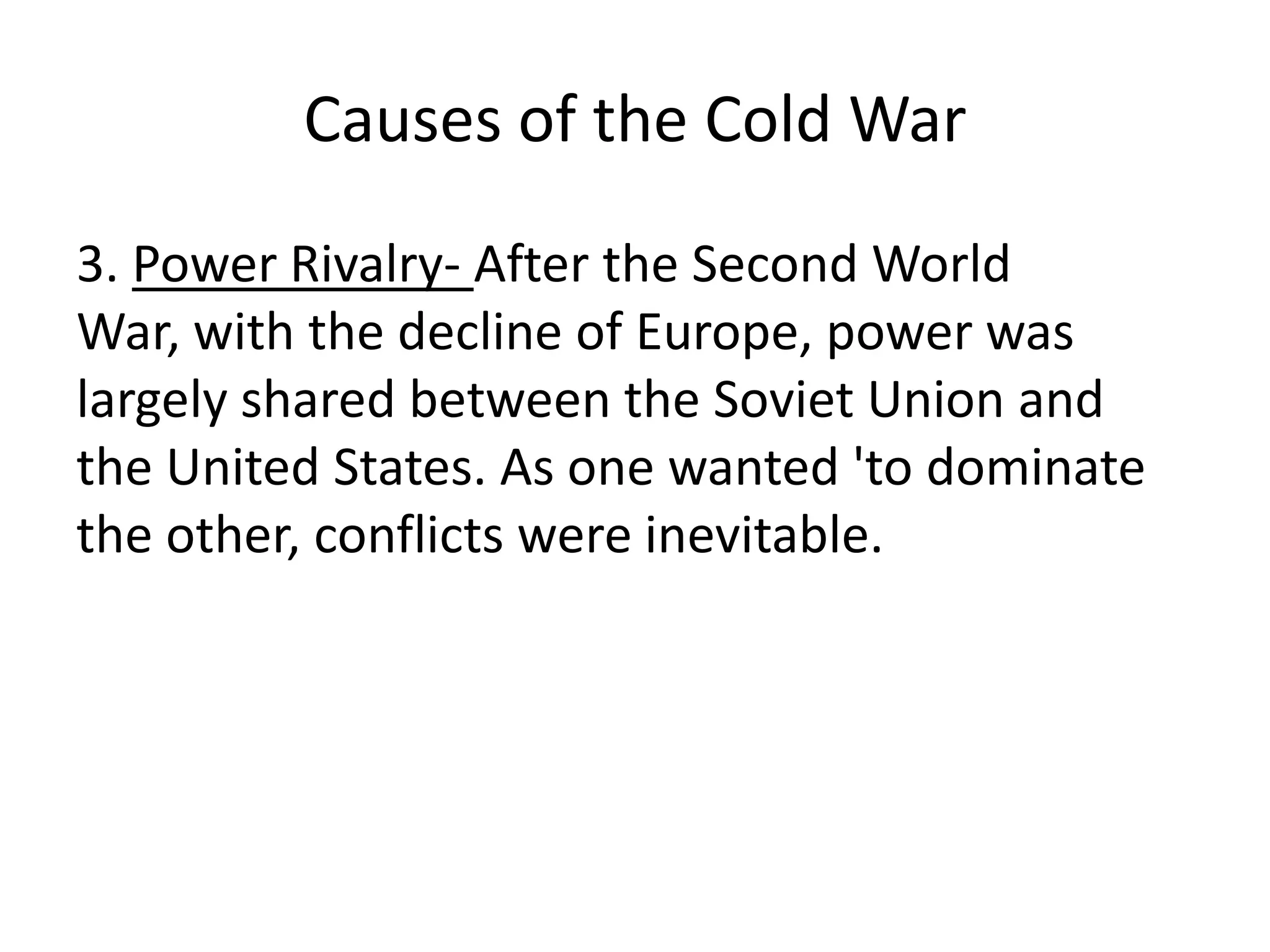 Causes of the Cold War3. Power Rivalry- After the Second World War, with the decline of Europe, power was largely shared between the Soviet Union and the United States. As one wanted 'to dominate the other, conflicts were inevitable.