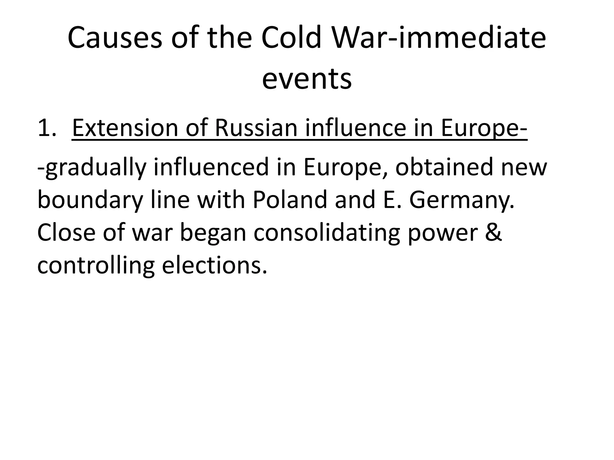 Causes of the Cold War-immediate eventsExtension of Russian influence in Europe--gradually influenced in Europe, obtained new boundary line with Poland and E. Germany. Close of war began consolidating power & controlling elections.