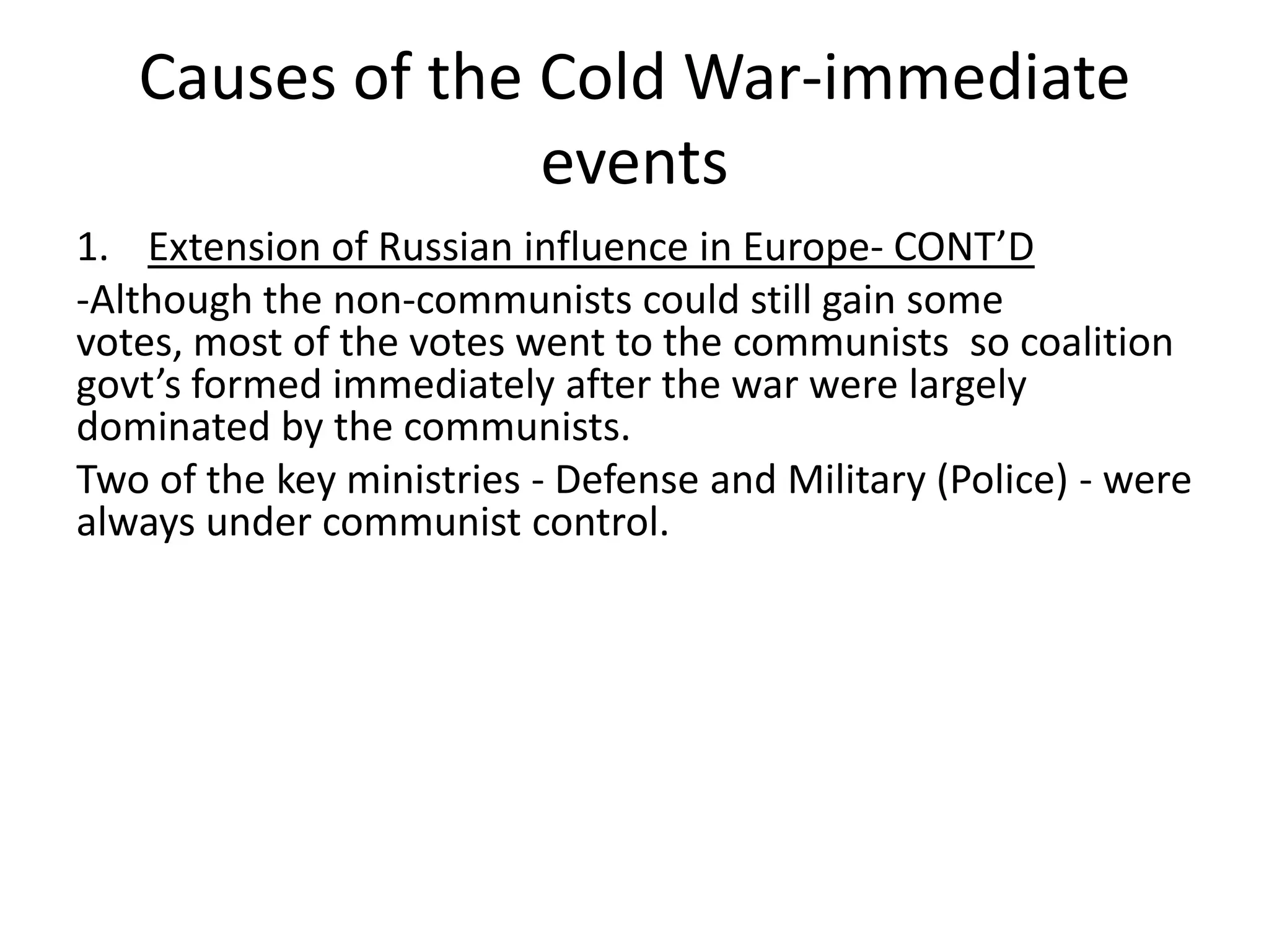 Causes of the Cold War-immediate eventsExtension of Russian influence in Europe- CONT’D-Although the non-communists could still gain some votes, most of the votes went to the communists so coalition govt’sformed immediately after the war were largely dominated by the communists. Two of the key ministries - Defense and Military (Police) - were always under communist control.