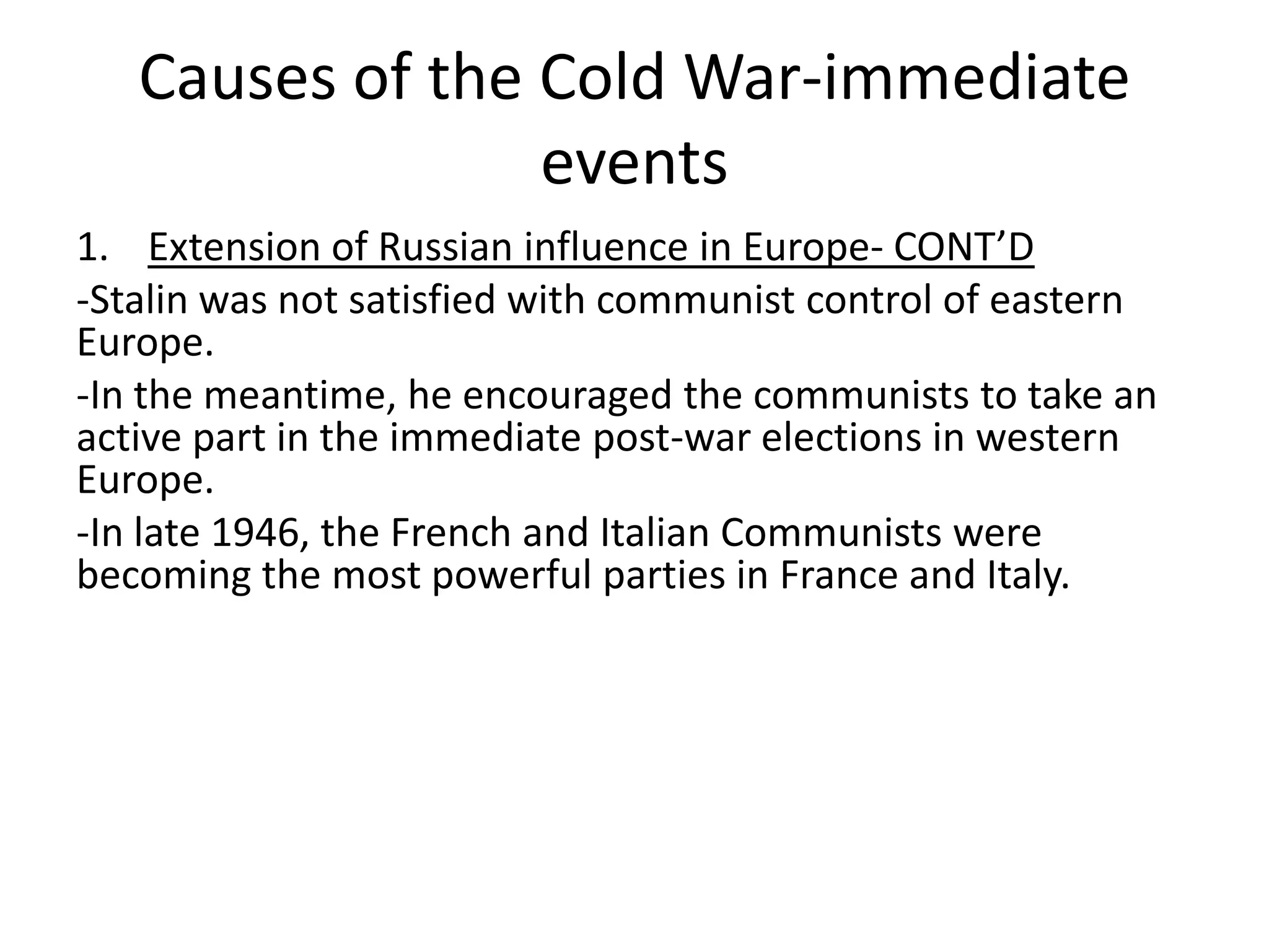 Causes of the Cold War-immediate eventsExtension of Russian influence in Europe- CONT’D-Stalin was not satisfied with communist control of eastern Europe. -In the meantime, he encouraged the communists to take an active part in the immediate post-war elections in western Europe. -In late 1946, the French and Italian Communists were becoming the most powerful parties in France and Italy.