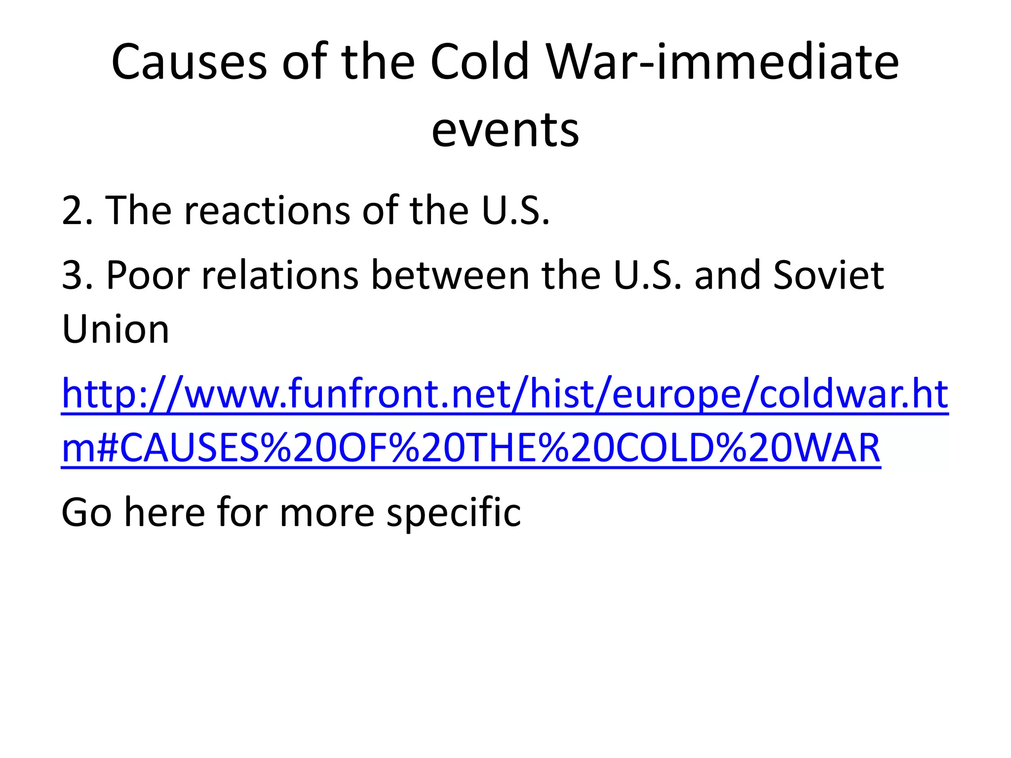 Causes of the Cold War-immediate events2. The reactions of the U.S.3. Poor relations between the U.S. and Soviet Unionhttp://www.funfront.net/hist/europe/coldwar.htm#CAUSES%20OF%20THE%20COLD%20WARGo here for more specific