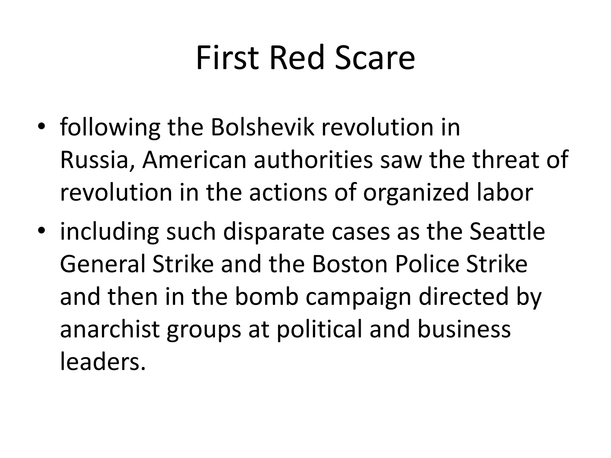 First Red Scarefollowing the Bolshevik revolution in Russia, American authorities saw the threat of revolution in the actions of organized laborincluding such disparate cases as the Seattle General Strike and the Boston Police Strike and then in the bomb campaign directed by anarchist groups at political and business leaders. 