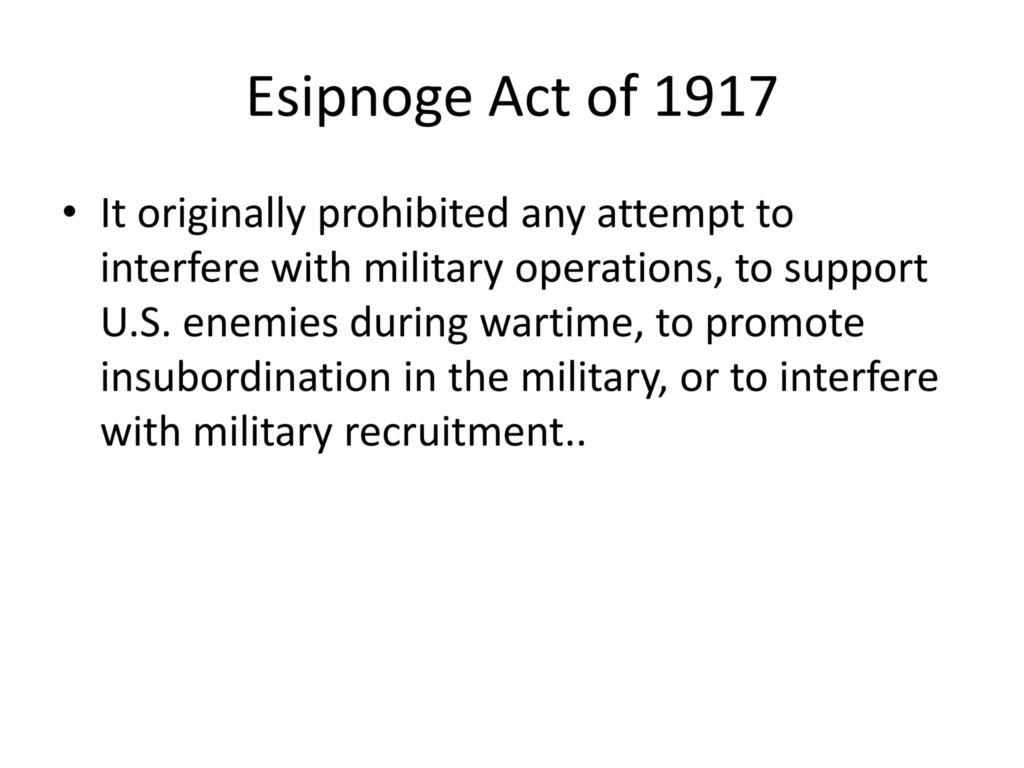 Esipnoge Act of 1917It originally prohibited any attempt to interfere with military operations, to support U.S. enemies during wartime, to promote insubordination in the military, or to interfere with military recruitment..