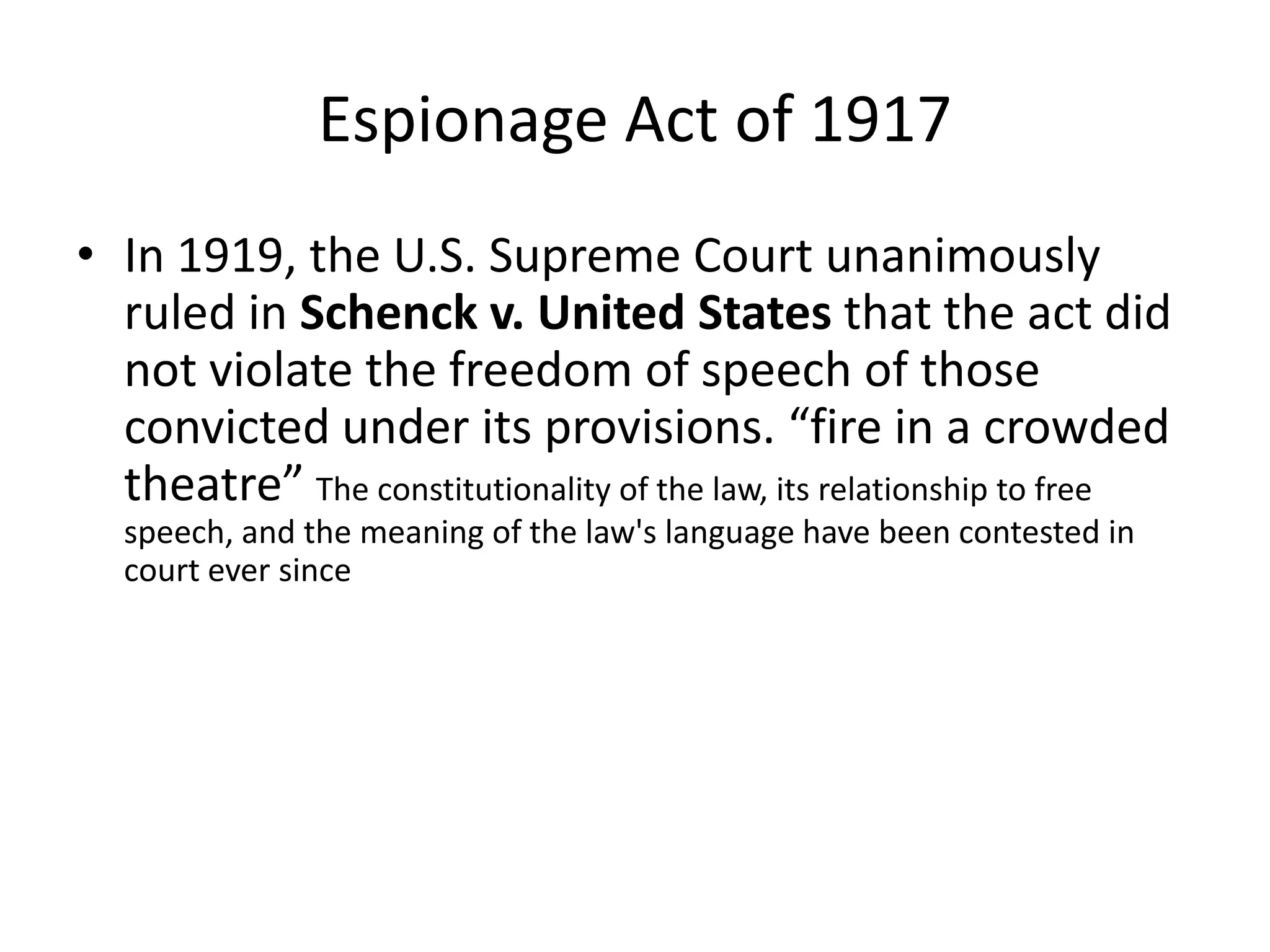 Espionage Act of 1917In 1919, the U.S. Supreme Court unanimously ruled in Schenck v. United States that the act did not violate the freedom of speech of those convicted under its provisions. “fire in a crowded theatre” The constitutionality of the law, its relationship to free speech, and the meaning of the law's language have been contested in court ever since