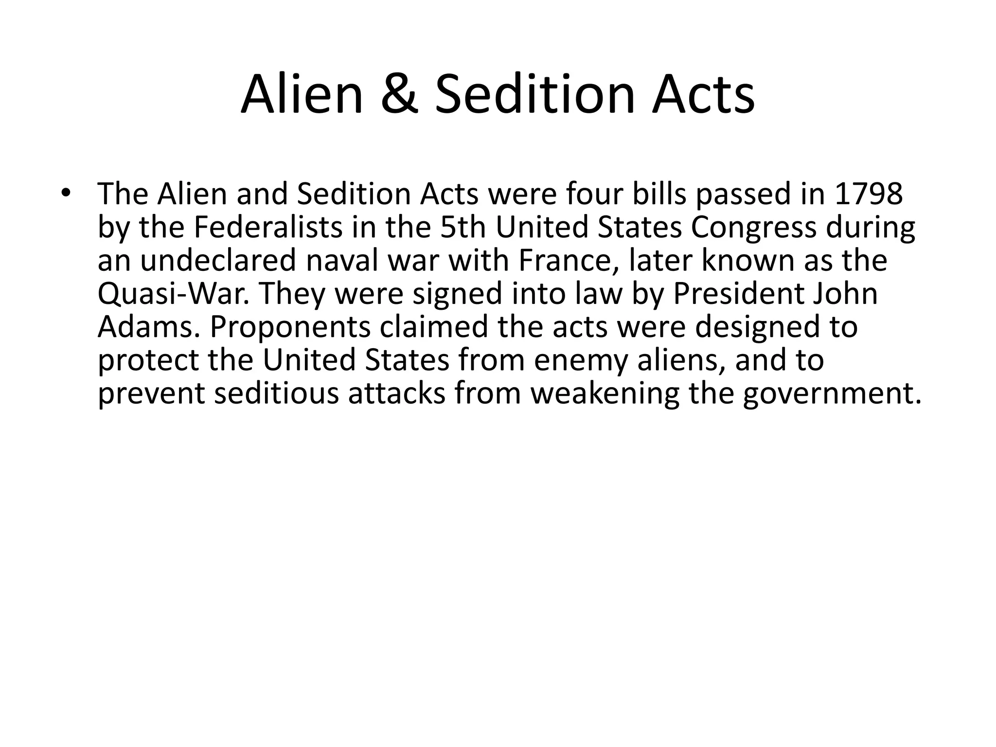 Alien & Sedition ActsThe Alien and Sedition Acts were four bills passed in 1798 by the Federalists in the 5th United States Congress during an undeclared naval war with France, later known as the Quasi-War. They were signed into law by President John Adams. Proponents claimed the acts were designed to protect the United States from enemy aliens, and to prevent seditious attacks from weakening the government.