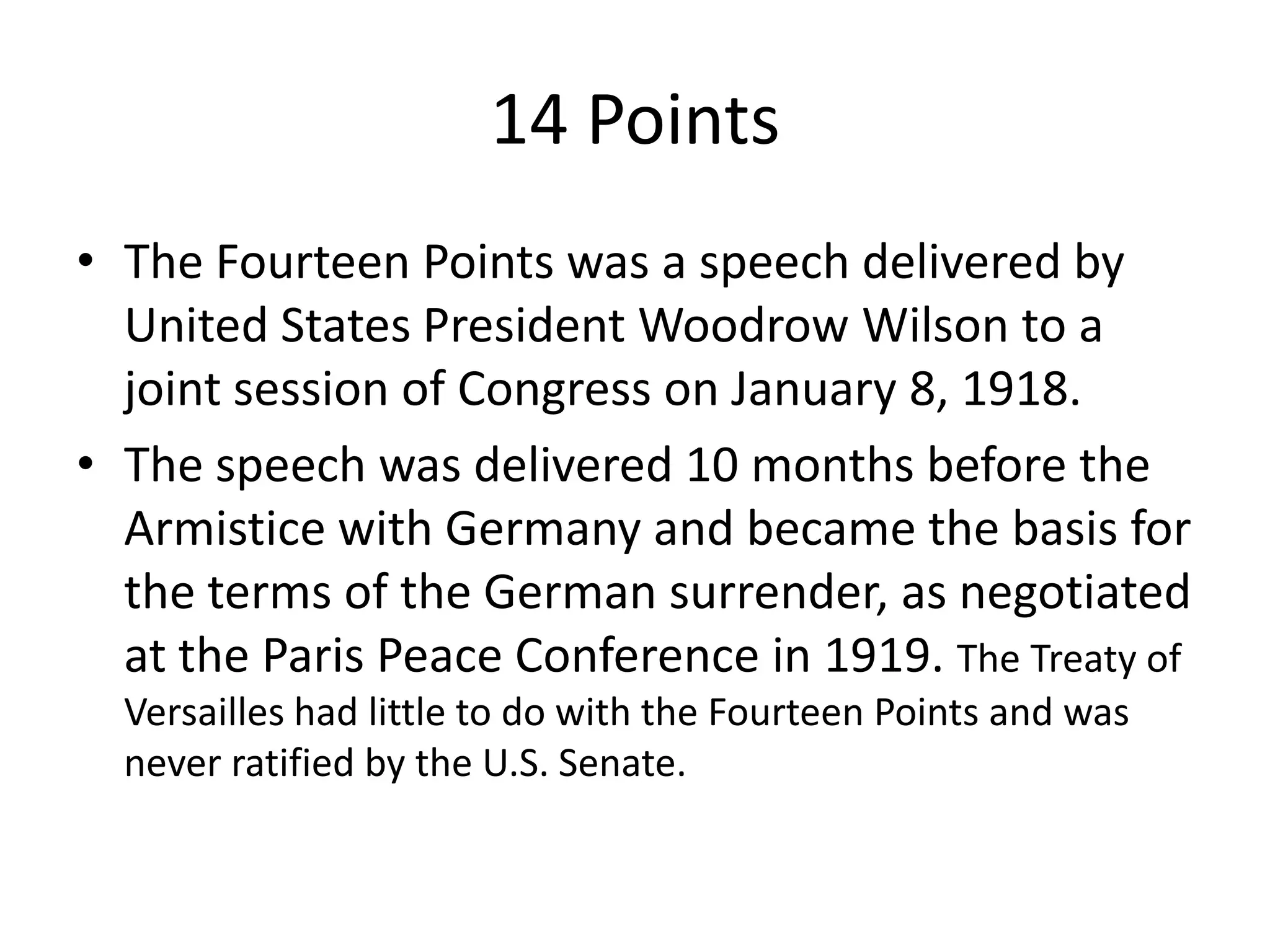 14 PointsThe Fourteen Points was a speech delivered by United States President Woodrow Wilson to a joint session of Congress on January 8, 1918. The speech was delivered 10 months before the Armistice with Germany and became the basis for the terms of the German surrender, as negotiated at the Paris Peace Conference in 1919. The Treaty of Versailles had little to do with the Fourteen Points and was never ratified by the U.S. Senate.