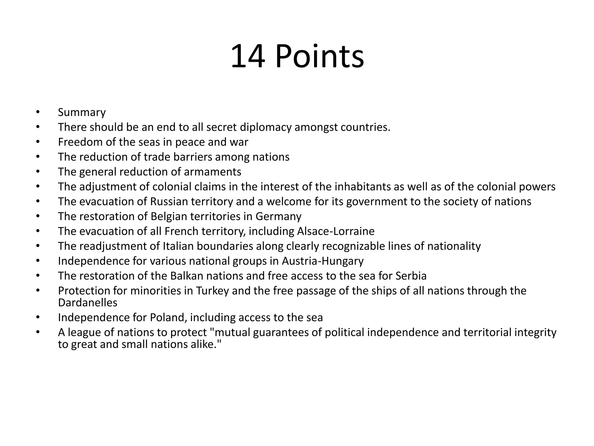 14 PointsSummaryThere should be an end to all secret diplomacy amongst countries.Freedom of the seas in peace and warThe reduction of trade barriers among nationsThe general reduction of armamentsThe adjustment of colonial claims in the interest of the inhabitants as well as of the colonial powersThe evacuation of Russian territory and a welcome for its government to the society of nationsThe restoration of Belgian territories in GermanyThe evacuation of all French territory, including Alsace-LorraineThe readjustment of Italian boundaries along clearly recognizable lines of nationalityIndependence for various national groups in Austria-HungaryThe restoration of the Balkan nations and free access to the sea for SerbiaProtection for minorities in Turkey and the free passage of the ships of all nations through the DardanellesIndependence for Poland, including access to the seaA league of nations to protect "mutual guarantees of political independence and territorial integrity to great and small nations alike."