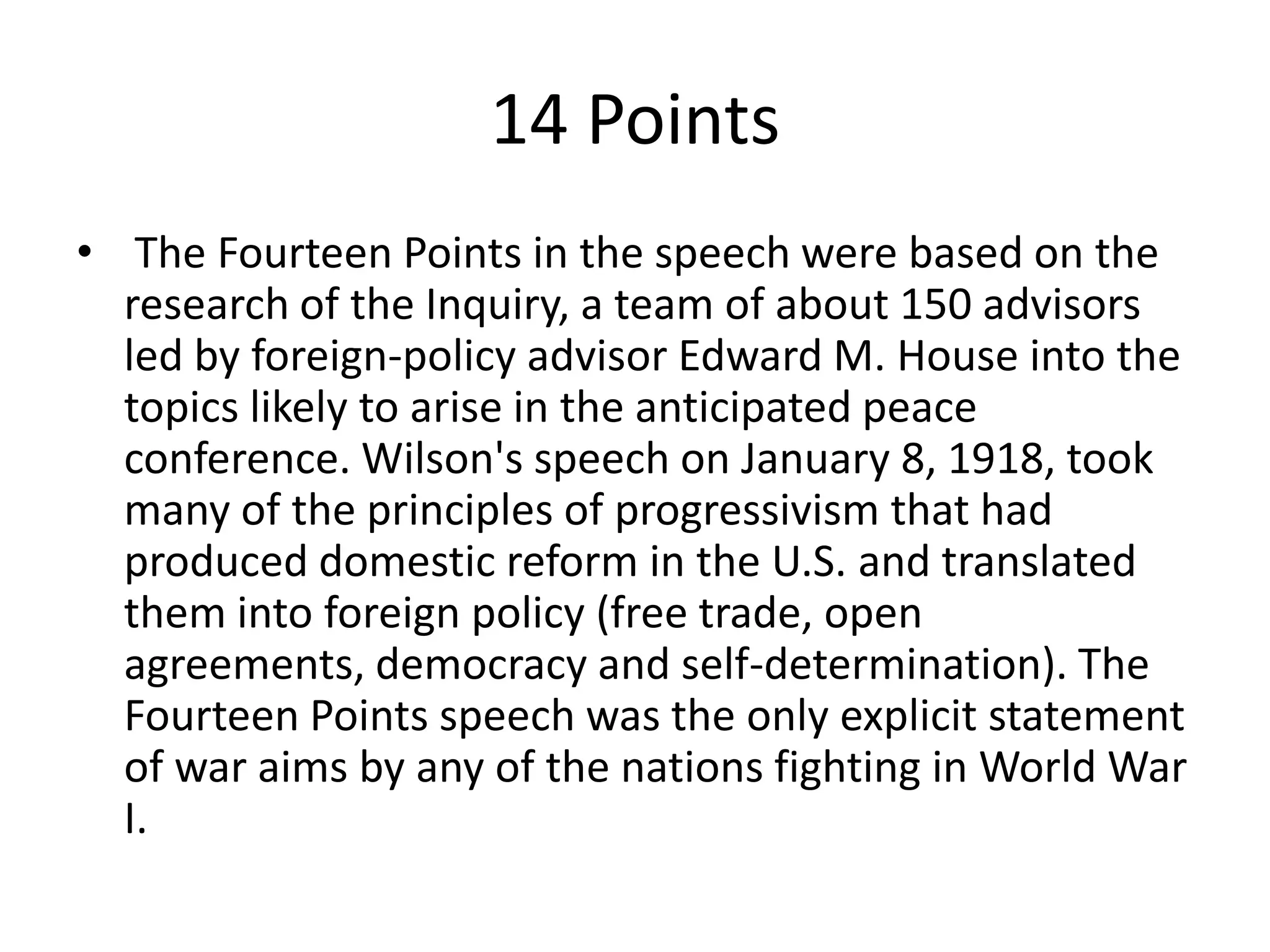 14 Points The Fourteen Points in the speech were based on the research of the Inquiry, a team of about 150 advisors led by foreign-policy advisor Edward M. House into the topics likely to arise in the anticipated peace conference. Wilson's speech on January 8, 1918, took many of the principles of progressivism that had produced domestic reform in the U.S. and translated them into foreign policy (free trade, open agreements, democracy and self-determination). The Fourteen Points speech was the only explicit statement of war aims by any of the nations fighting in World War I.