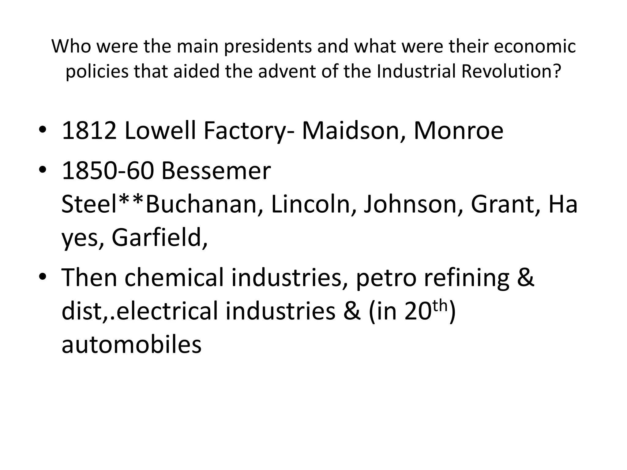 Who were the main presidents and what were their economic policies that aided the advent of the Industrial Revolution?1812 Lowell Factory- Maidson, Monroe1850-60 Bessemer Steel**Buchanan, Lincoln, Johnson, Grant, Hayes, Garfield, Then chemical industries, petro refining & dist,.electrical industries & (in 20th) automobiles