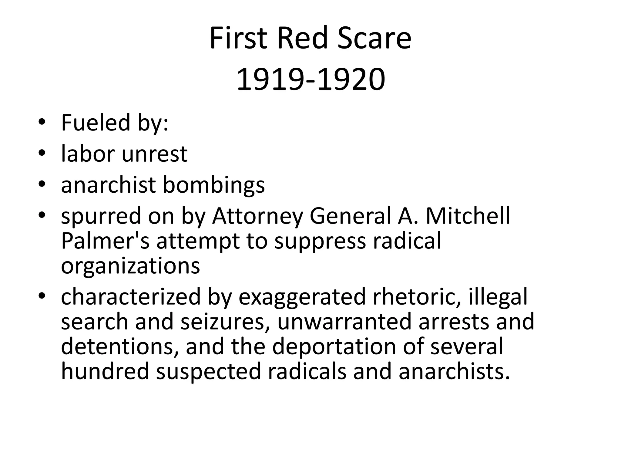 First Red Scare 1919-1920Fueled by: labor unrest anarchist bombingsspurred on by Attorney General A. Mitchell Palmer's attempt to suppress radical organizations characterized by exaggerated rhetoric, illegal search and seizures, unwarranted arrests and detentions, and the deportation of several hundred suspected radicals and anarchists. 