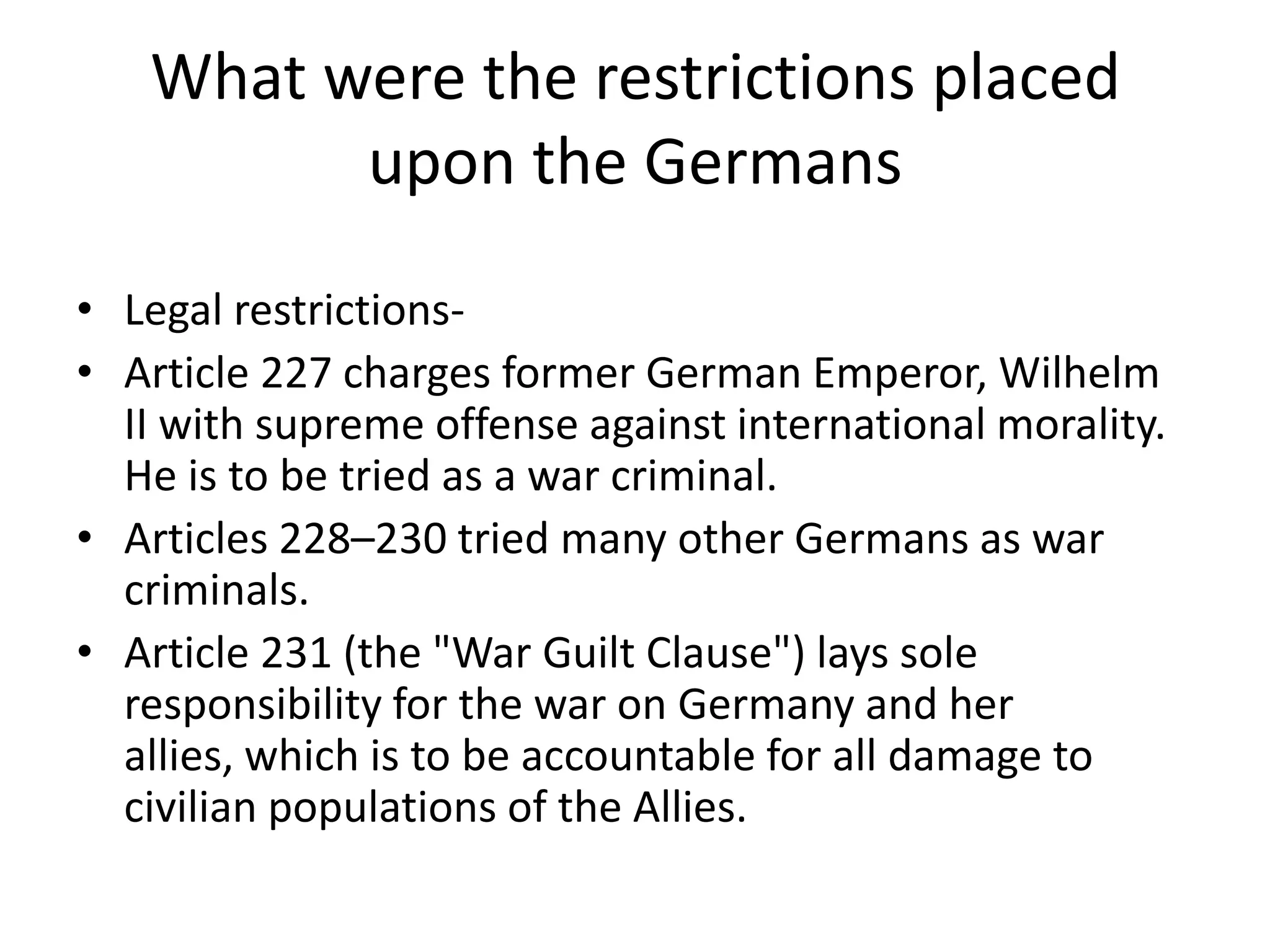 What were the restrictions placed upon the GermansLegal restrictions-Article 227 charges former German Emperor, Wilhelm II with supreme offense against international morality. He is to be tried as a war criminal.Articles 228–230 tried many other Germans as war criminals.Article 231 (the "War Guilt Clause") lays sole responsibility for the war on Germany and her allies, which is to be accountable for all damage to civilian populations of the Allies.
