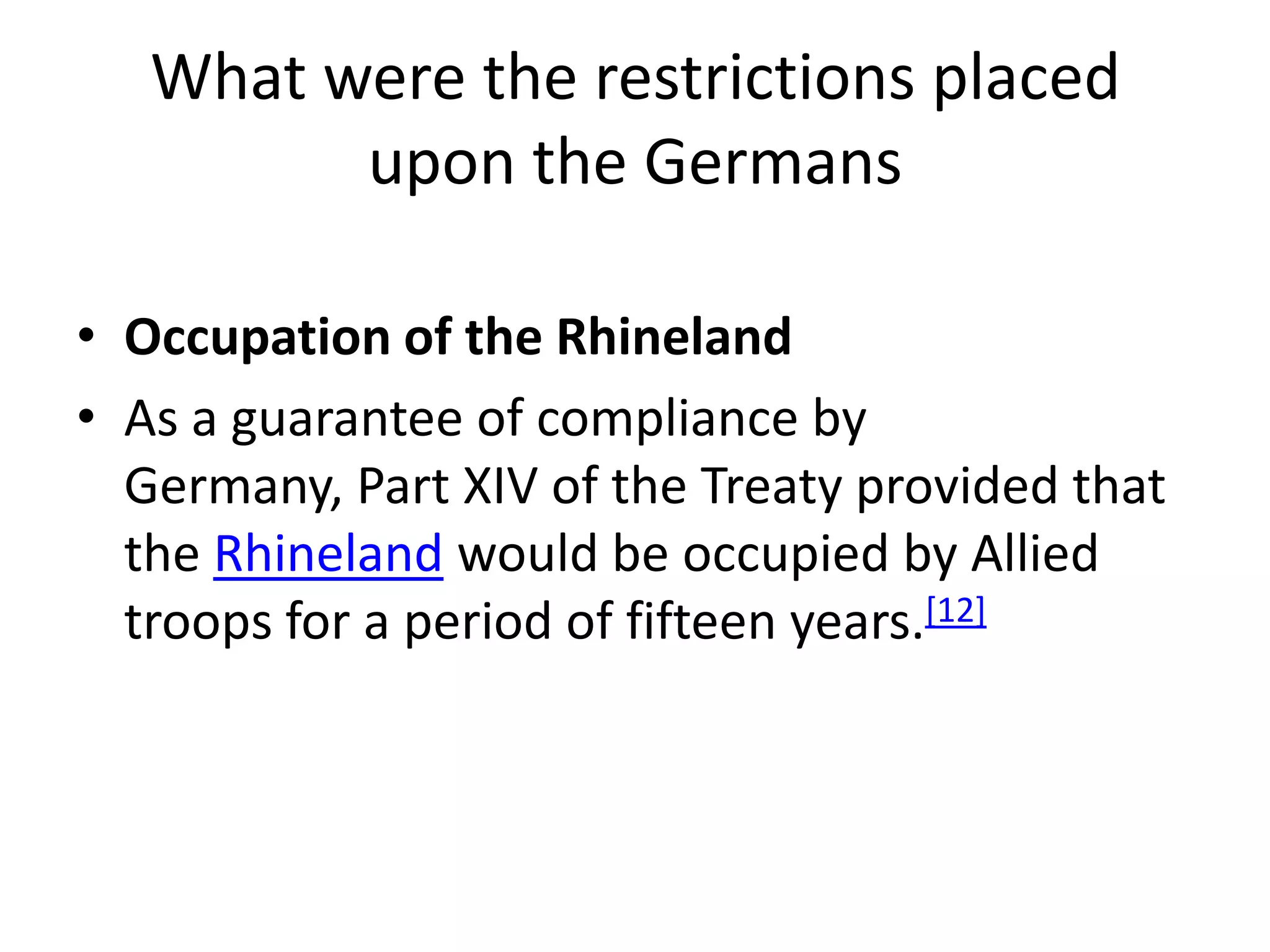 What were the restrictions placed upon the GermansOccupation of the RhinelandAs a guarantee of compliance by Germany, Part XIV of the Treaty provided that the Rhineland would be occupied by Allied troops for a period of fifteen years.[12]