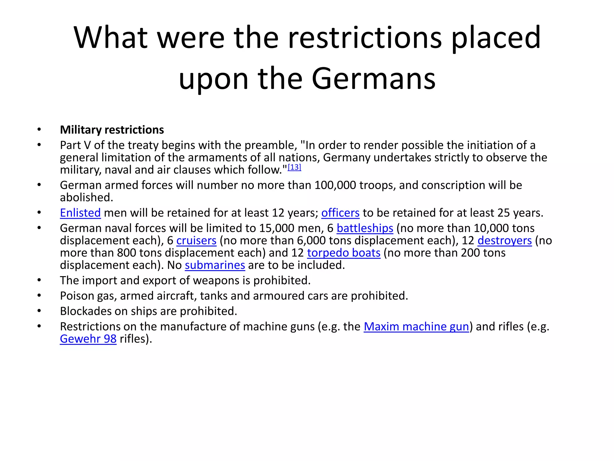 What were the restrictions placed upon the GermansMilitary restrictionsPart V of the treaty begins with the preamble, "In order to render possible the initiation of a general limitation of the armaments of all nations, Germany undertakes strictly to observe the military, naval and air clauses which follow."[13]German armed forces will number no more than 100,000 troops, and conscription will be abolished.Enlisted men will be retained for at least 12 years; officers to be retained for at least 25 years.German naval forces will be limited to 15,000 men, 6 battleships (no more than 10,000 tons displacement each), 6 cruisers (no more than 6,000 tons displacement each), 12 destroyers (no more than 800 tons displacement each) and 12 torpedo boats (no more than 200 tons displacement each). No submarines are to be included.The import and export of weapons is prohibited.Poison gas, armed aircraft, tanks and armoured cars are prohibited.Blockades on ships are prohibited.Restrictions on the manufacture of machine guns (e.g. the Maxim machine gun) and rifles (e.g. Gewehr 98 rifles).