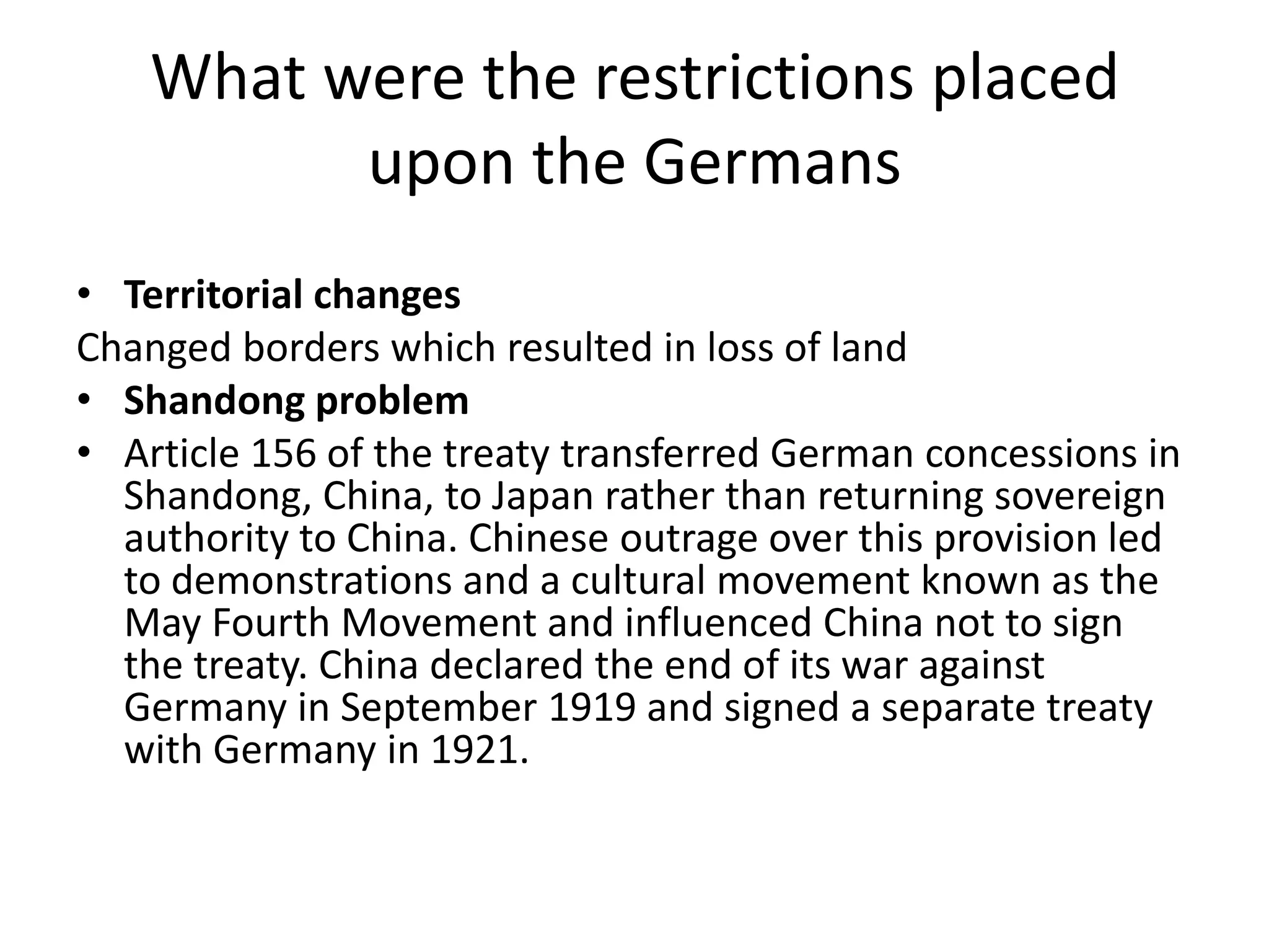 What were the restrictions placed upon the GermansTerritorial changesChanged borders which resulted in loss of landShandong problemArticle 156 of the treaty transferred German concessions in Shandong, China, to Japan rather than returning sovereign authority to China. Chinese outrage over this provision led to demonstrations and a cultural movement known as the May Fourth Movement and influenced China not to sign the treaty. China declared the end of its war against Germany in September 1919 and signed a separate treaty with Germany in 1921.