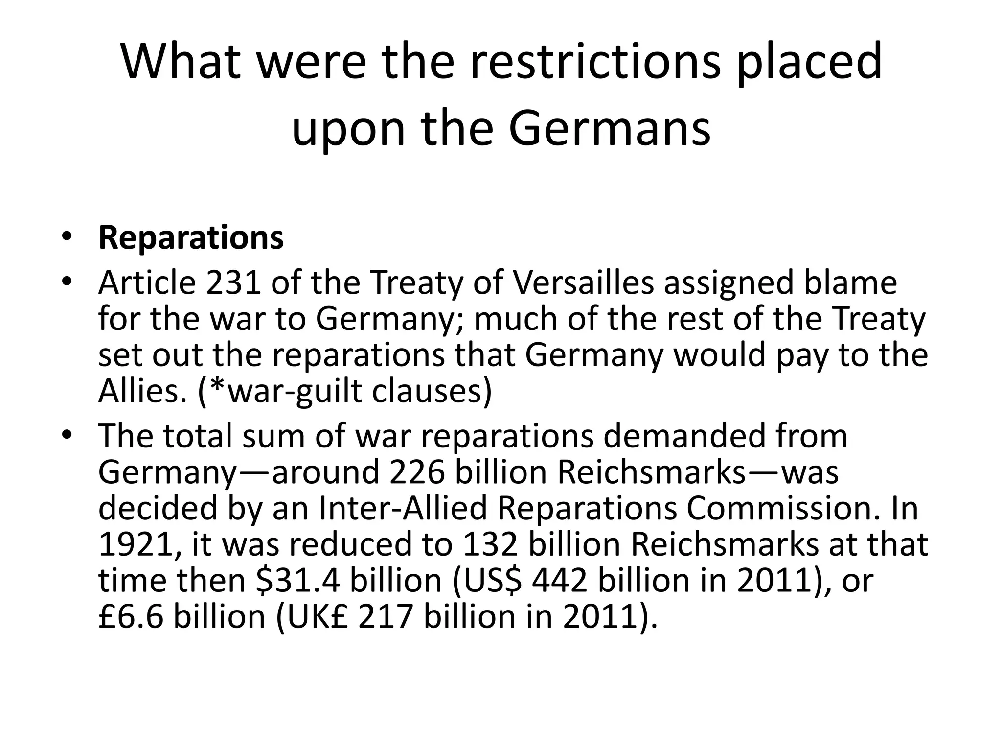 What were the restrictions placed upon the GermansReparationsArticle 231 of the Treaty of Versailles assigned blame for the war to Germany; much of the rest of the Treaty set out the reparations that Germany would pay to the Allies. (*war-guilt clauses)The total sum of war reparations demanded from Germany—around 226 billion Reichsmarks—was decided by an Inter-Allied Reparations Commission. In 1921, it was reduced to 132 billion Reichsmarks at that time then $31.4 billion (US$ 442 billion in 2011), or £6.6 billion (UK£ 217 billion in 2011).
