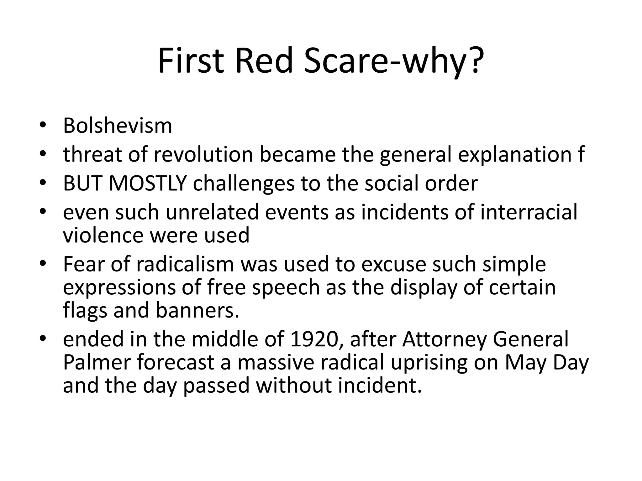 First Red Scare-why?Bolshevismthreat of revolution became the general explanation fBUT MOSTLY challenges to the social order even such unrelated events as incidents of interracial violence were usedFear of radicalism was used to excuse such simple expressions of free speech as the display of certain flags and banners. ended in the middle of 1920, after Attorney General Palmer forecast a massive radical uprising on May Day and the day passed without incident.