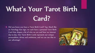 What’s Your Tarot Birth
Card?
 Did you know you have a Tarot Birth Card? Yep. Much like
an Astrology Sun sign, we each have a personal Tarot Birth
Card that shapes a bit of who we are and how we interact
day-to-day. Our Tarot Birth Cards represent our unique
personalities, drives and ambitions, and we can use this to
our advantage!
 