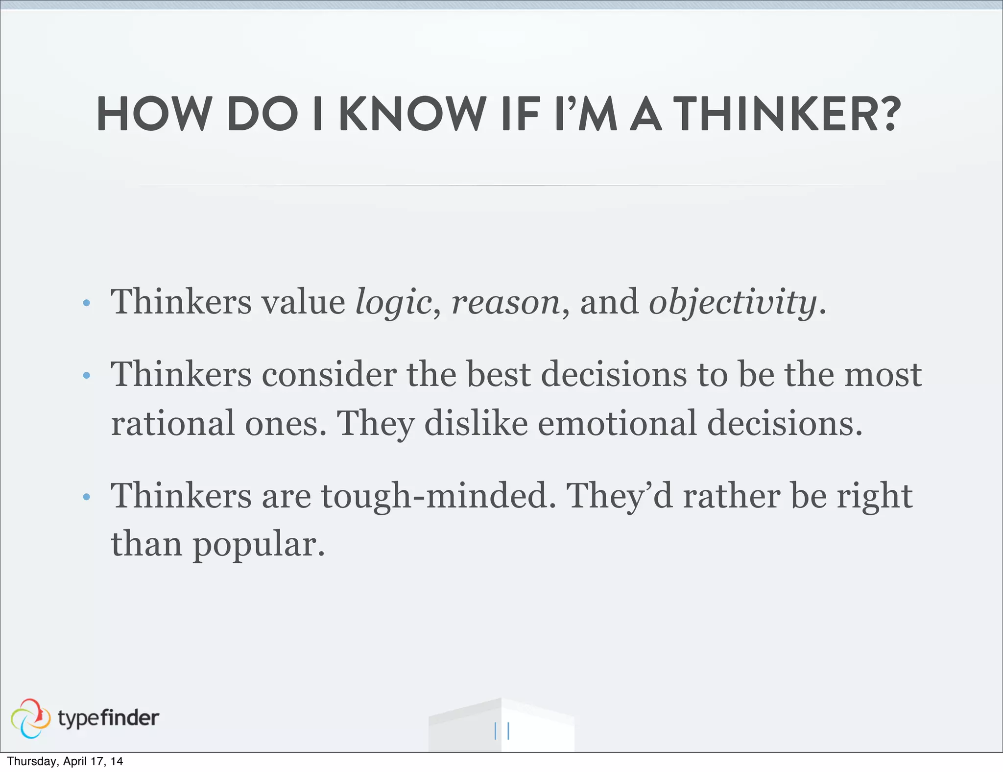 HOW DO I KNOW IF I’M A THINKER?
• Thinkers value logic, reason, and objectivity.
• Thinkers consider the best decisions to be the most
rational ones. They dislike emotional decisions.
• Thinkers are tough-minded. They’d rather be right
than popular.
11
Thursday, April 17, 14
 