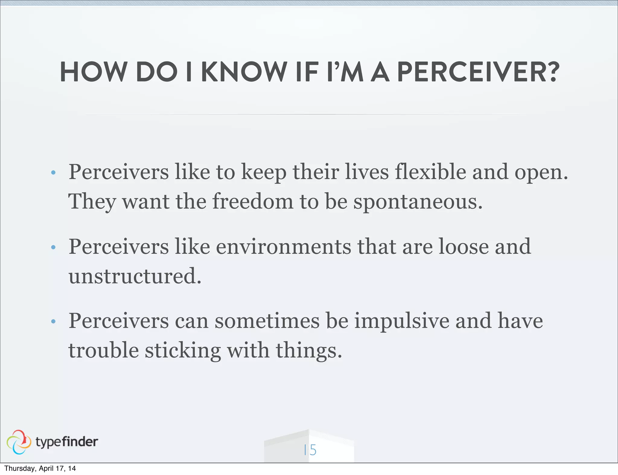 HOW DO I KNOW IF I’M A PERCEIVER?
• Perceivers like to keep their lives flexible and open.
They want the freedom to be spontaneous.
• Perceivers like environments that are loose and
unstructured.
• Perceivers can sometimes be impulsive and have
trouble sticking with things.
15
Thursday, April 17, 14
 