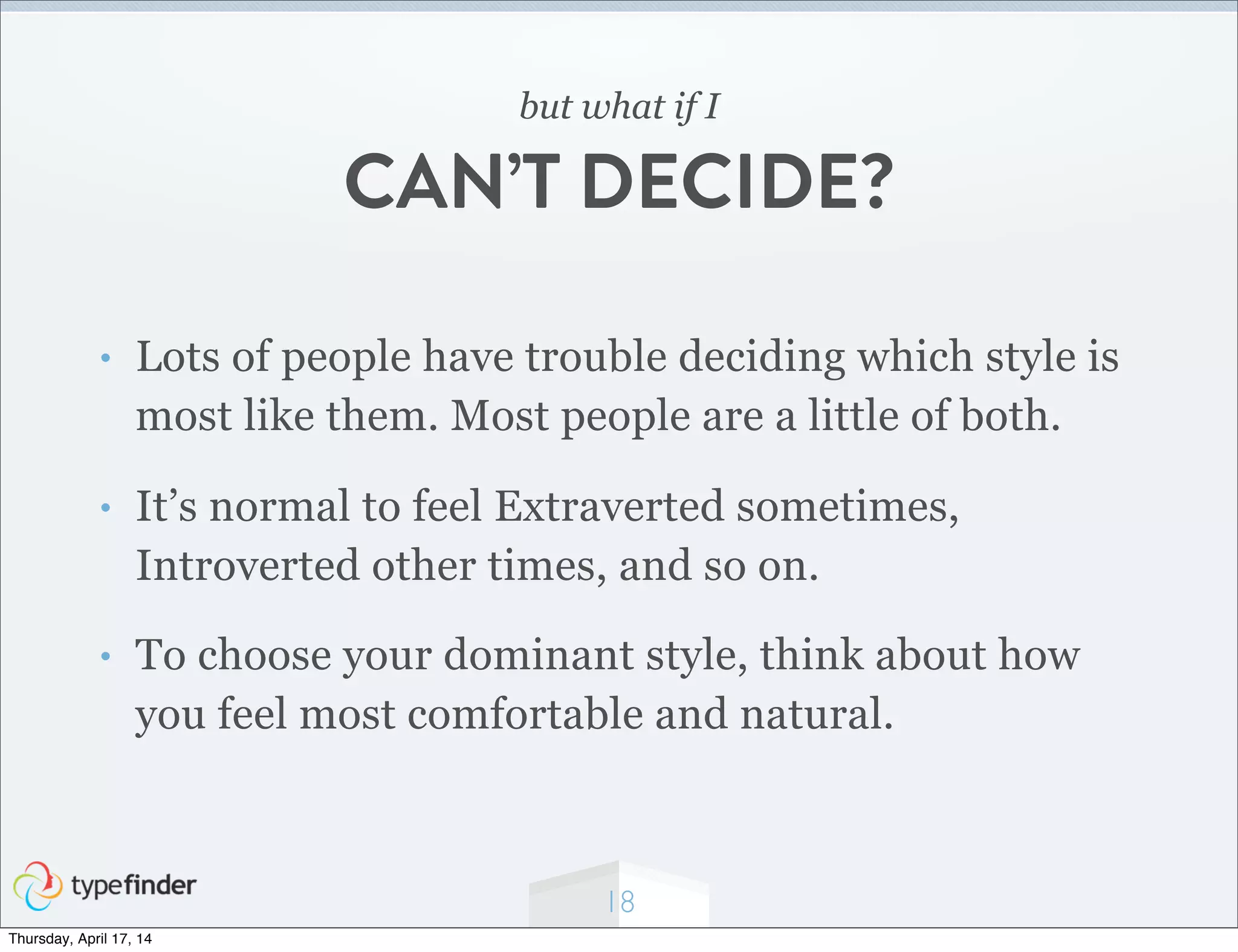 18
but what if I
CAN’T DECIDE?
• Lots of people have trouble deciding which style is
most like them. Most people are a little of both.
• It’s normal to feel Extraverted sometimes,
Introverted other times, and so on.
• To choose your dominant style, think about how
you feel most comfortable and natural.
Thursday, April 17, 14
 