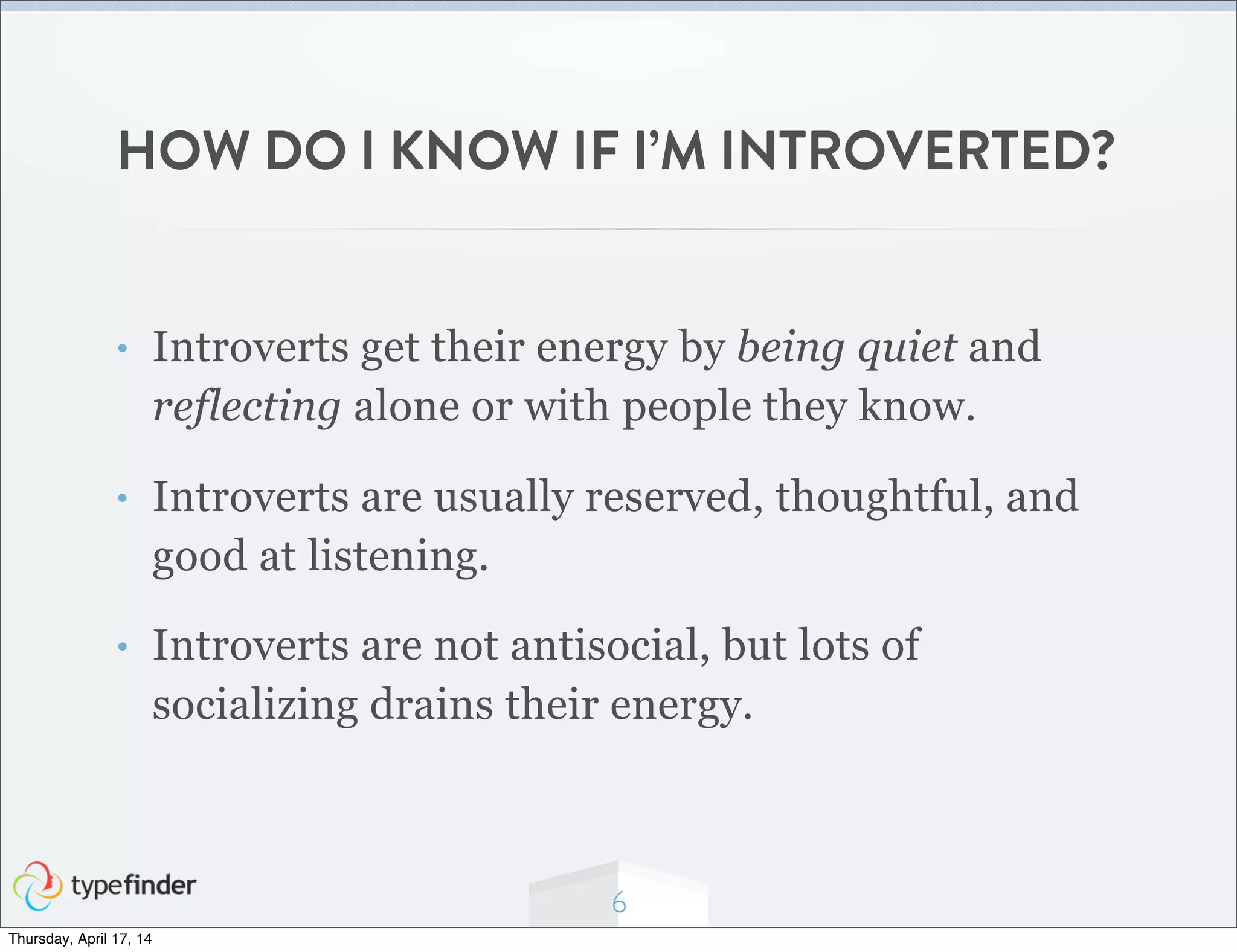 HOW DO I KNOW IF I’M INTROVERTED?
• Introverts get their energy by being quiet and
reflecting alone or with people they know.
• Introverts are usually reserved, thoughtful, and
good at listening.
• Introverts are not antisocial, but lots of
socializing drains their energy.
6
Thursday, April 17, 14
 