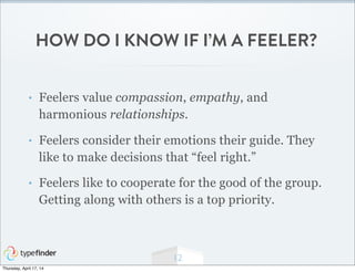 HOW DO I KNOW IF I’M A FEELER?
• Feelers value compassion, empathy, and
harmonious relationships.
• Feelers consider their emotions their guide. They
like to make decisions that “feel right.”
• Feelers like to cooperate for the good of the group.
Getting along with others is a top priority.
12
Thursday, April 17, 14
 