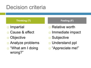 Decision criteria
 Impartial
 Cause & effect
 Objective
 Analyze problems
 “What am I doing
wrong?”
 Relative worth
 Immediate impact
 Subjective
 Understand ppl
 “Appreciate me!”
Thinking (T) Feeling (F)
 