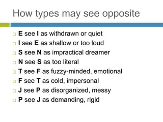How types may see opposite
 E see I as withdrawn or quiet
 I see E as shallow or too loud
 S see N as impractical dreamer
 N see S as too literal
 T see F as fuzzy-minded, emotional
 F see T as cold, impersonal
 J see P as disorganized, messy
 P see J as demanding, rigid
 