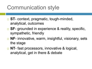 Communication style
 ST- context, pragmatic, tough-minded,
analytical, outcomes
 SF- grounded in experience & reality, specific,
sympathetic, friendly
 NF- innovative, warm, insightful, visionary, sets
the stage
 NT- fast processors, innovative & logical,
analytical, get in there & debate
 