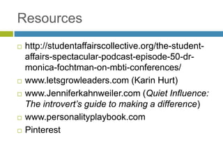 Resources
 http://studentaffairscollective.org/the-student-
affairs-spectacular-podcast-episode-50-dr-
monica-fochtman-on-mbti-conferences/
 www.letsgrowleaders.com (Karin Hurt)
 www.Jenniferkahnweiler.com (Quiet Influence:
The introvert’s guide to making a difference)
 www.personalityplaybook.com
 Pinterest
 