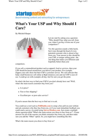 What's Your USP and Why Should I Care?                                                     Page 1 of 2




       What's Your USP and Why Should I
       Care?
       By Mitchell Harper

                                                     Let me start by asking you a question:
                                                     “Why should I buy what you sell, from
                                                     you, when I can buy it from one of your
                                                     competitors?”

                                                     Yes this question sounds a little harsh,
                                                     but it runs through the head of every
                                                     potential customer who is about to buy
                                                     from you. Your answer to this should be
                                                     your USP, or unique selling point - the
                                                     one thing that makes you different (and
                                                     hopefully better) than your
       competitors.

       If you sell a commoditized product such as apparel, food or services, then your
       USP should be based around how you deliver your product. For example,
       Zappos.com sells shoes but their USP is customer service. We sell software that
       helps small businesses sell online at BigCommerce.com and our USP is ease-of-
       use. I could go on with examples all day, but I'm sure you get the point.

       So what's the best way to find your USP if you don't already have one? Well,
       what's the main reason customers buy from you?

             Is it price?
             Fast or free shipping?
             Excellent pre- or post-sales service?


       If you're unsure then the best way to find out is to ask.

       You could use a tool such as PollDaddy.com to setup a free poll on your website
       and ask customers why they buy from you, or if you want immediate feedback you
       could send a survey via email using SurveyMonkey.com. Just create a multiple
       choice question titled "What's the main reason you chose to buy from us?". Create
       answers for all of the reasons you think customers buy from you, and then make
       sure you add the "Other" option. So, you might have something like this:

       What's the main reason you chose to buy from us?




http://www.startupnation.com/NET_ROOT/print_template/PrintContent.aspx?content... 2010/01/06
 