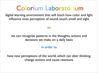 Colorium Laboratorium
digital learning environment that will teach how color and light
   inﬂuence ones perception of sound, touch, smell and sight

                              so

    we can recognize patterns in the thoughts, actions and
             decisions we make on a daily basis

                          in order to

 have new perceptions of the world, which can alter thinking,
            change actions and cause reactions
 