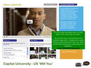 “It's got a great storytelling video, but then
                                         relies on the community for content.

                                   “So, the site maps in comments from the
                                 Facebook page; pulls in Tweets with a certain
                                 hashtag; grabs photos from Flickr, etc. Super
                                 simple show and tell with a whole campus of
                                                  feedback.”
                                       Leigh Householder (Advergirl)




Capital University - US ‘Will You’
 