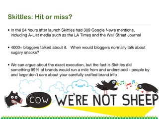 Skittles: Hit or miss?
• In the 24 hours after launch Skittles had 389 Google News mentions,
  including A-List media such as the LA Times and the Wall Street Journal


• 4000+ bloggers talked about it. When would bloggers normally talk about
  sugary snacks?


• We can argue about the exact execution, but the fact is Skittles did
  something 99% of brands would run a mile from and understood - people by
  and large don’t care about your carefully crafted brand info
 