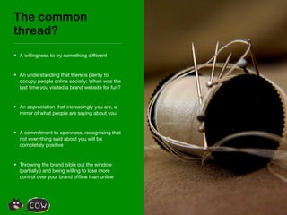 The common
thread?
• A willingness to try something different


• An understanding that there is plenty to
  occupy people online socially: When was the
  last time you visited a brand website for fun?


• An appreciation that increasingly you are, a
  mirror of what people are saying about you


• A commitment to openness, recognising that
  not everything said about you will be
  completely positive


• Throwing the brand bible out the window
  (partially!) and being willing to lose more
  control over your brand ofﬂine than online
 