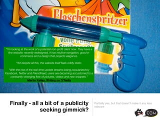 "I'm looking at the work of a potential non-proﬁt client now. They have a
   ﬁne website: recently redesigned, it has intuitive navigation, good e-
            commerce and a design that projects elegance.

        "Yet despite all this, the website itself feels oddly static.

  "With the rise of the real-time update streams being popularized by
Facebook, Twitter and FriendFeed, users are becoming accustomed to a
    constantly-changing ﬂow of pictures, videos and new snippets."
                  Martin Kelley, Writing on O’Reilly




   Finally - all a bit of a publicity                                       Partially yes, but that doesn’t make it any less
                                                                            relevant
                 seeking gimmick?
 