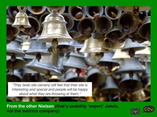 "They (web site owners) still feel that their site is
  interesting and special and people will be happy
       about what they are throwing at them."


From the other Nielsen (that’s usability ‘expert’ Jakob,
not the metrics company)
 