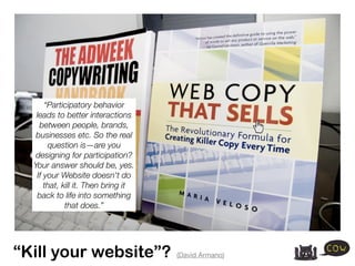 “Participatory behavior
   leads to better interactions
    between people, brands,
   businesses etc. So the real
       question is—are you
   designing for participation?
  Your answer should be, yes.
   If your Website doesn't do
      that, kill it. Then bring it
   back to life into something
             that does.”




“Kill your website”?                 (David Armano)
 